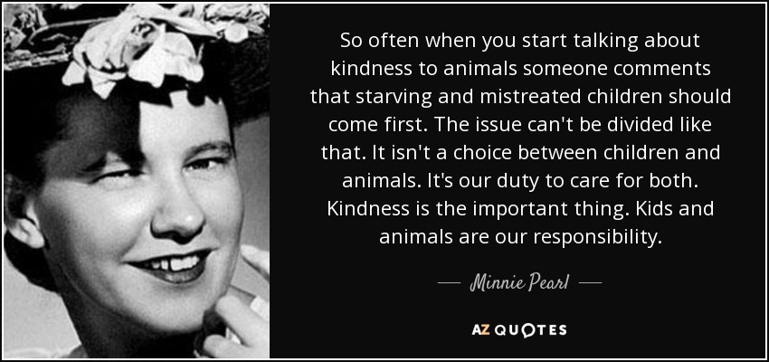 So often when you start talking about kindness to animals someone comments that starving and mistreated children should come first. The issue can't be divided like that. It isn't a choice between children and animals. It's our duty to care for both. Kindness is the important thing. Kids and animals are our responsibility. - Minnie Pearl