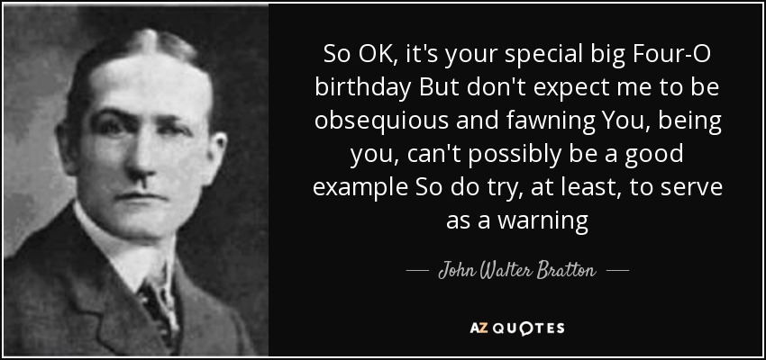 So OK, it's your special big Four-O birthday But don't expect me to be obsequious and fawning You, being you, can't possibly be a good example So do try, at least, to serve as a warning - John Walter Bratton