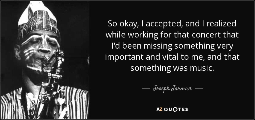 So okay, I accepted, and I realized while working for that concert that I'd been missing something very important and vital to me, and that something was music. - Joseph Jarman