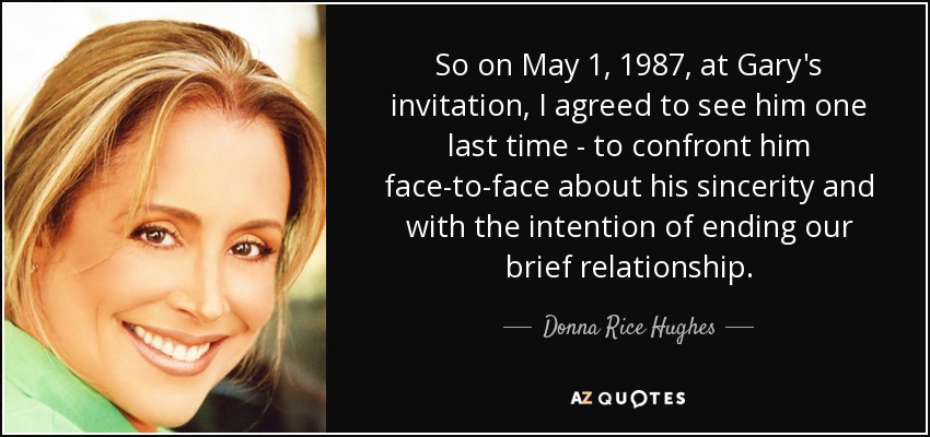 So on May 1, 1987, at Gary's invitation, I agreed to see him one last time - to confront him face-to-face about his sincerity and with the intention of ending our brief relationship. - Donna Rice Hughes