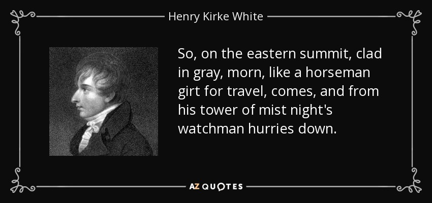 So, on the eastern summit, clad in gray, morn, like a horseman girt for travel, comes, and from his tower of mist night's watchman hurries down. - Henry Kirke White