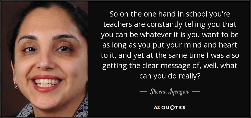 So on the one hand in school you're teachers are constantly telling you that you can be whatever it is you want to be as long as you put your mind and heart to it, and yet at the same time I was also getting the clear message of, well, what can you do really? - Sheena Iyengar