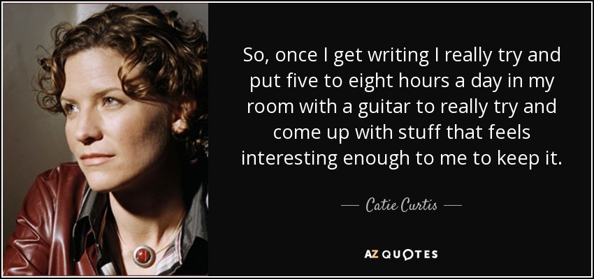 So, once I get writing I really try and put five to eight hours a day in my room with a guitar to really try and come up with stuff that feels interesting enough to me to keep it. - Catie Curtis