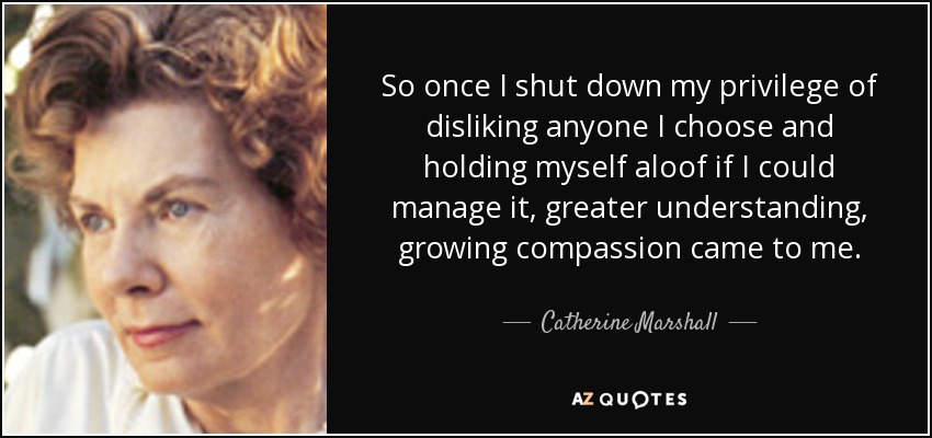 So once I shut down my privilege of disliking anyone I choose and holding myself aloof if I could manage it, greater understanding, growing compassion came to me. - Catherine Marshall