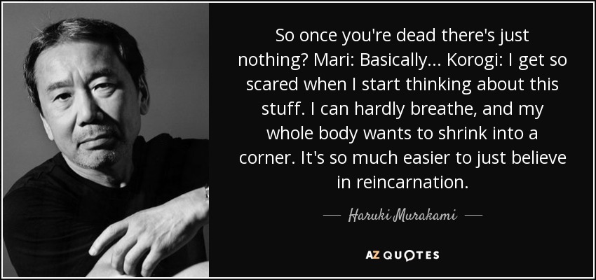 So once you're dead there's just nothing? Mari: Basically... Korogi: I get so scared when I start thinking about this stuff. I can hardly breathe, and my whole body wants to shrink into a corner. It's so much easier to just believe in reincarnation. - Haruki Murakami