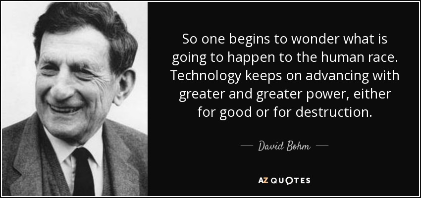 So one begins to wonder what is going to happen to the human race. Technology keeps on advancing with greater and greater power, either for good or for destruction. - David Bohm