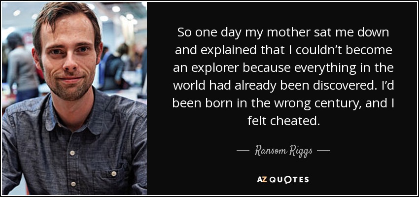 So one day my mother sat me down and explained that I couldn’t become an explorer because everything in the world had already been discovered. I’d been born in the wrong century, and I felt cheated. - Ransom Riggs