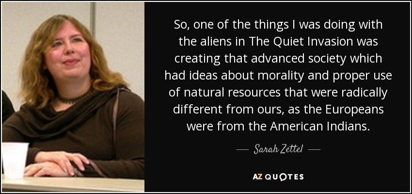 So, one of the things I was doing with the aliens in The Quiet Invasion was creating that advanced society which had ideas about morality and proper use of natural resources that were radically different from ours, as the Europeans were from the American Indians. - Sarah Zettel