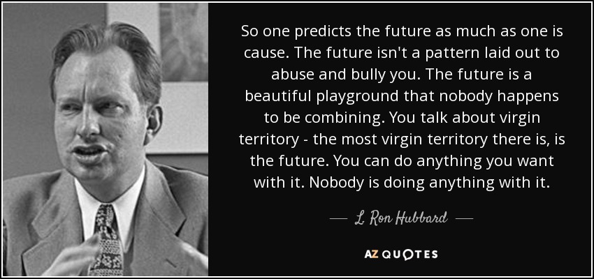 So one predicts the future as much as one is cause. The future isn't a pattern laid out to abuse and bully you. The future is a beautiful playground that nobody happens to be combining. You talk about virgin territory - the most virgin territory there is, is the future. You can do anything you want with it. Nobody is doing anything with it. - L. Ron Hubbard