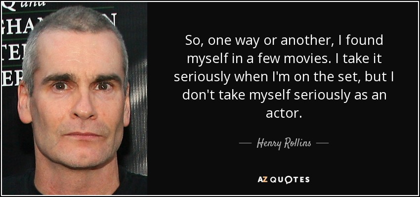 So, one way or another, I found myself in a few movies. I take it seriously when I'm on the set, but I don't take myself seriously as an actor. - Henry Rollins