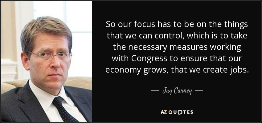 So our focus has to be on the things that we can control, which is to take the necessary measures working with Congress to ensure that our economy grows, that we create jobs. - Jay Carney