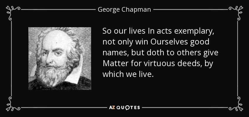 So our lives In acts exemplary, not only win Ourselves good names, but doth to others give Matter for virtuous deeds, by which we live. - George Chapman