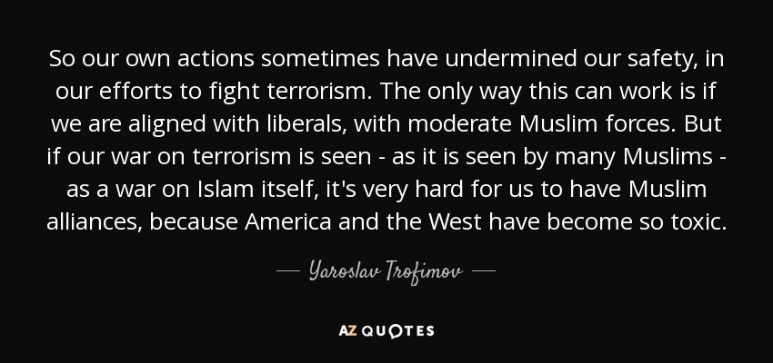 So our own actions sometimes have undermined our safety, in our efforts to fight terrorism. The only way this can work is if we are aligned with liberals, with moderate Muslim forces. But if our war on terrorism is seen - as it is seen by many Muslims - as a war on Islam itself, it's very hard for us to have Muslim alliances, because America and the West have become so toxic. - Yaroslav Trofimov