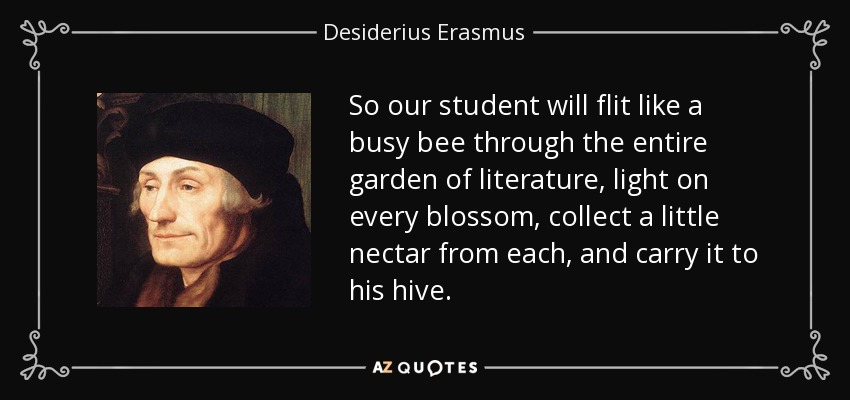 So our student will flit like a busy bee through the entire garden of literature, light on every blossom, collect a little nectar from each, and carry it to his hive. - Desiderius Erasmus