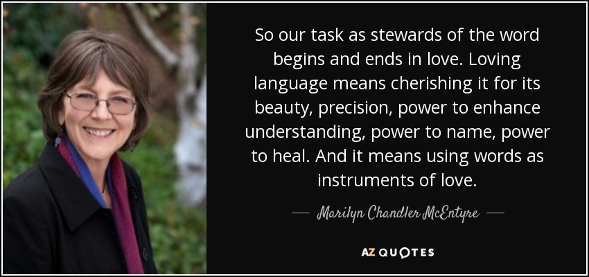 So our task as stewards of the word begins and ends in love. Loving language means cherishing it for its beauty, precision, power to enhance understanding, power to name, power to heal. And it means using words as instruments of love. - Marilyn Chandler McEntyre