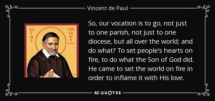 So, our vocation is to go, not just to one parish, not just to one diocese, but all over the world; and do what? To set people's hearts on fire, to do what the Son of God did. He came to set the world on fire in order to inflame it with His love. - Vincent de Paul