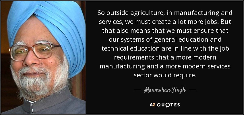 So outside agriculture, in manufacturing and services, we must create a lot more jobs. But that also means that we must ensure that our systems of general education and technical education are in line with the job requirements that a more modern manufacturing and a more modern services sector would require. - Manmohan Singh