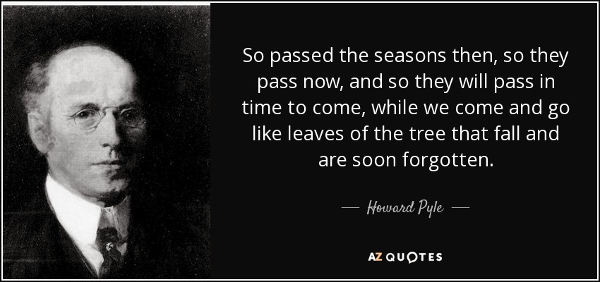 So passed the seasons then, so they pass now, and so they will pass in time to come, while we come and go like leaves of the tree that fall and are soon forgotten. - Howard Pyle