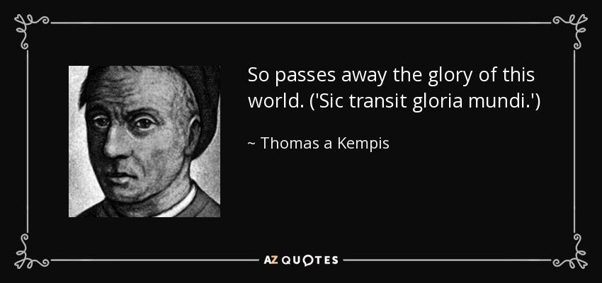 So passes away the glory of this world. ('Sic transit gloria mundi.') - Thomas a Kempis