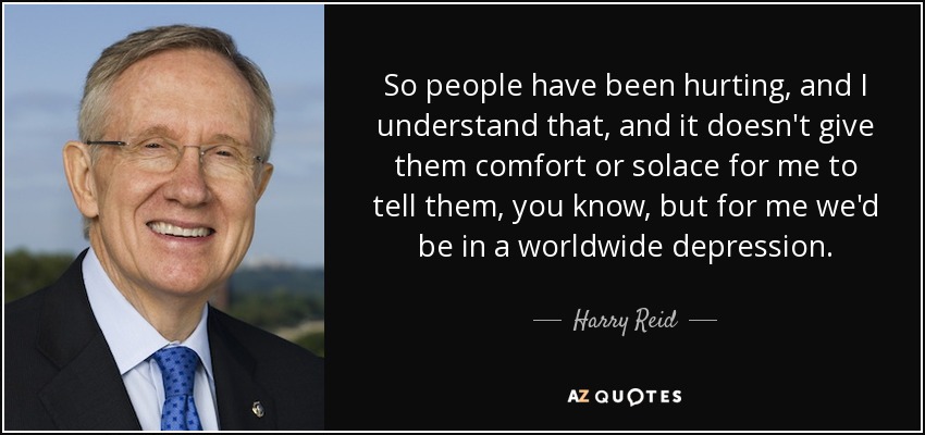So people have been hurting, and I understand that, and it doesn't give them comfort or solace for me to tell them, you know, but for me we'd be in a worldwide depression. - Harry Reid