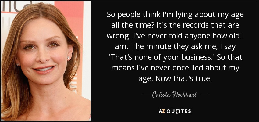 So people think I'm lying about my age all the time? It's the records that are wrong. I've never told anyone how old I am. The minute they ask me, I say 'That's none of your business.' So that means I've never once lied about my age. Now that's true! - Calista Flockhart