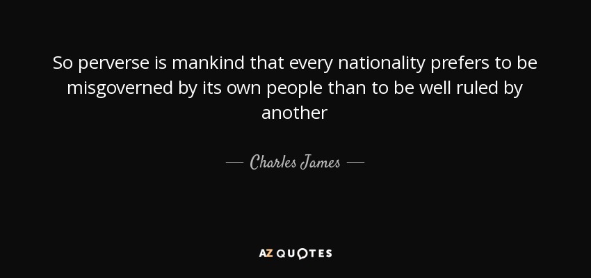 So perverse is mankind that every nationality prefers to be misgoverned by its own people than to be well ruled by another - Charles James