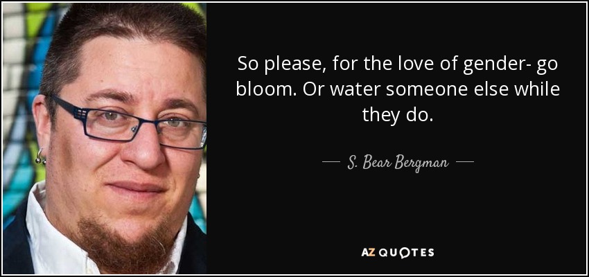 So please, for the love of gender- go bloom. Or water someone else while they do. - S. Bear Bergman