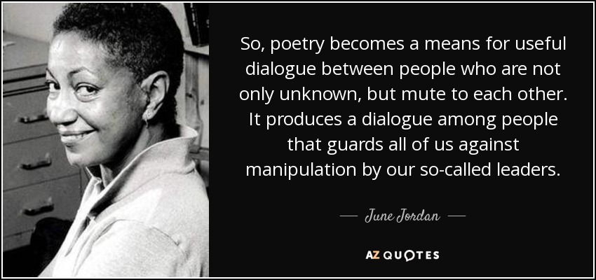 So, poetry becomes a means for useful dialogue between people who are not only unknown, but mute to each other. It produces a dialogue among people that guards all of us against manipulation by our so-called leaders. - June Jordan