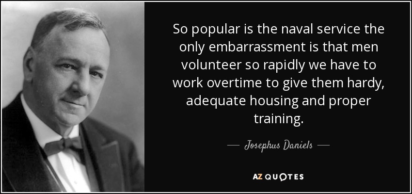 So popular is the naval service the only embarrassment is that men volunteer so rapidly we have to work overtime to give them hardy, adequate housing and proper training. - Josephus Daniels