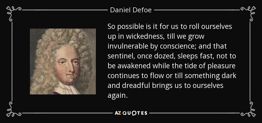 So possible is it for us to roll ourselves up in wickedness, till we grow invulnerable by conscience; and that sentinel, once dozed, sleeps fast, not to be awakened while the tide of pleasure continues to flow or till something dark and dreadful brings us to ourselves again. - Daniel Defoe