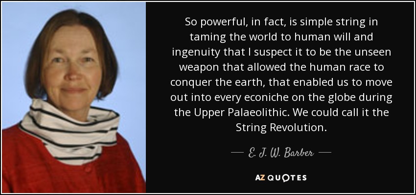 So powerful, in fact, is simple string in taming the world to human will and ingenuity that I suspect it to be the unseen weapon that allowed the human race to conquer the earth, that enabled us to move out into every econiche on the globe during the Upper Palaeolithic. We could call it the String Revolution. - E. J. W. Barber
