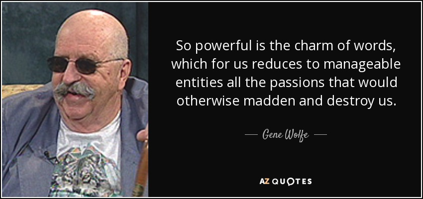 So powerful is the charm of words, which for us reduces to manageable entities all the passions that would otherwise madden and destroy us. - Gene Wolfe