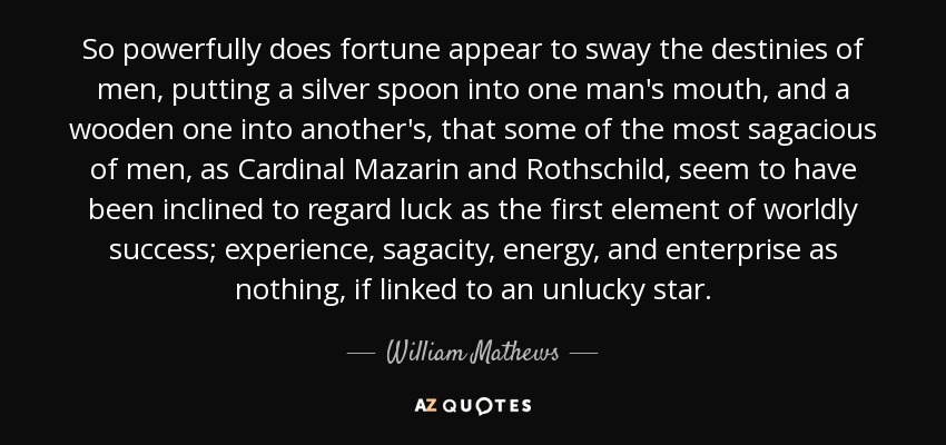 So powerfully does fortune appear to sway the destinies of men, putting a silver spoon into one man's mouth, and a wooden one into another's, that some of the most sagacious of men, as Cardinal Mazarin and Rothschild, seem to have been inclined to regard luck as the first element of worldly success; experience, sagacity, energy, and enterprise as nothing, if linked to an unlucky star. - William Mathews