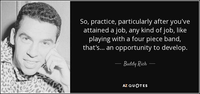 So, practice, particularly after you've attained a job, any kind of job, like playing with a four piece band, that's... an opportunity to develop. - Buddy Rich
