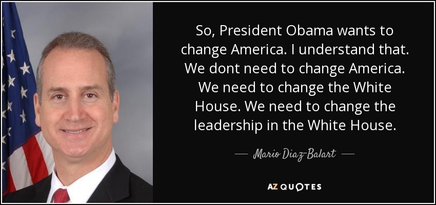 So, President Obama wants to change America. I understand that. We dont need to change America. We need to change the White House. We need to change the leadership in the White House. - Mario Diaz-Balart