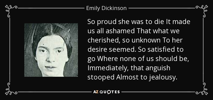 So proud she was to die It made us all ashamed That what we cherished, so unknown To her desire seemed. So satisfied to go Where none of us should be, Immediately, that anguish stooped Almost to jealousy. - Emily Dickinson