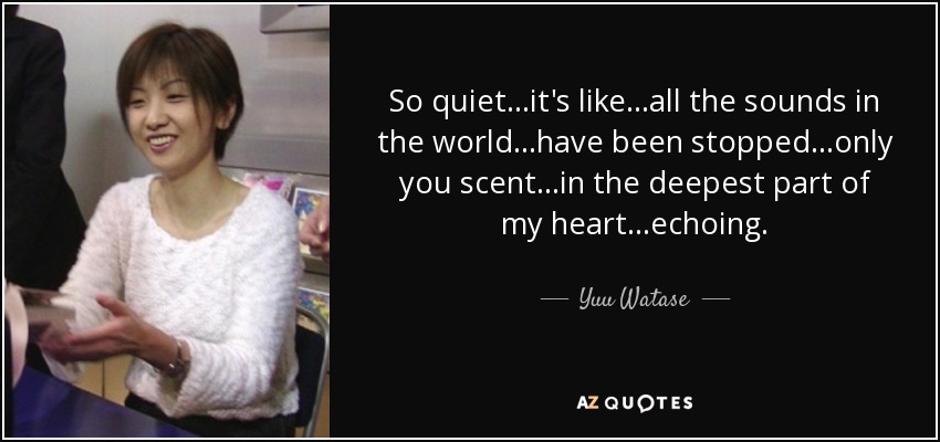 So quiet...it's like...all the sounds in the world...have been stopped...only you scent...in the deepest part of my heart...echoing. - Yuu Watase