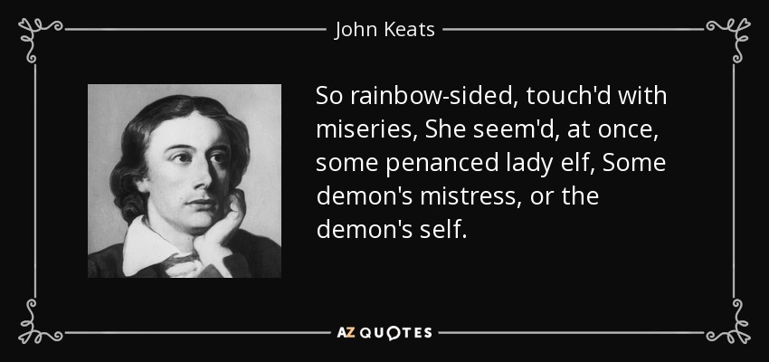 So rainbow-sided, touch'd with miseries, She seem'd, at once, some penanced lady elf, Some demon's mistress, or the demon's self. - John Keats