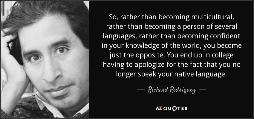 So, rather than becoming multicultural, rather than becoming a person of several languages, rather than becoming confident in your knowledge of the world, you become just the opposite. You end up in college having to apologize for the fact that you no longer speak your native language. - Richard Rodriguez