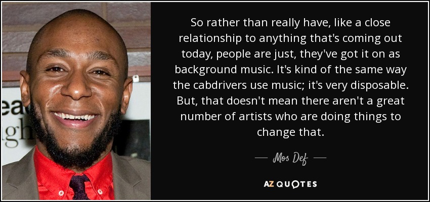 So rather than really have, like a close relationship to anything that's coming out today, people are just, they've got it on as background music. It's kind of the same way the cabdrivers use music; it's very disposable. But, that doesn't mean there aren't a great number of artists who are doing things to change that. - Mos Def