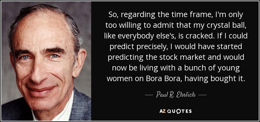So, regarding the time frame, I'm only too willing to admit that my crystal ball, like everybody else's, is cracked. If I could predict precisely, I would have started predicting the stock market and would now be living with a bunch of young women on Bora Bora, having bought it. - Paul R. Ehrlich