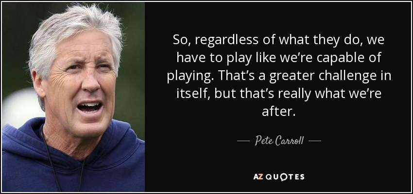So, regardless of what they do, we have to play like we’re capable of playing. That’s a greater challenge in itself, but that’s really what we’re after. - Pete Carroll