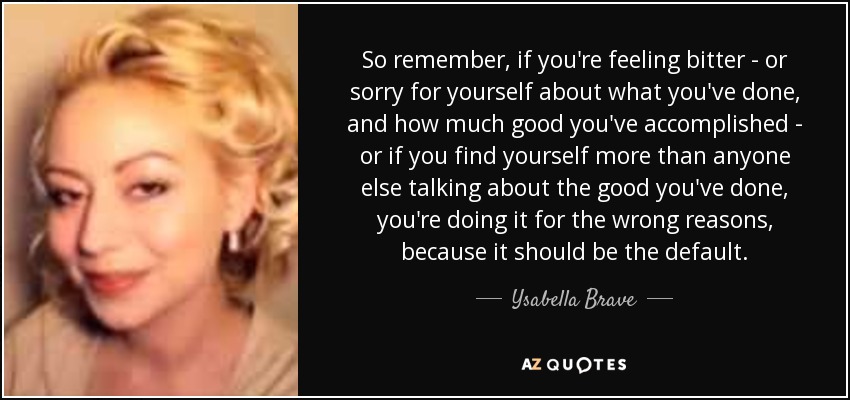So remember, if you're feeling bitter - or sorry for yourself about what you've done, and how much good you've accomplished - or if you find yourself more than anyone else talking about the good you've done, you're doing it for the wrong reasons, because it should be the default. - Ysabella Brave