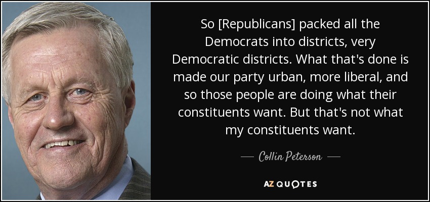 So [Republicans] packed all the Democrats into districts, very Democratic districts. What that's done is made our party urban, more liberal, and so those people are doing what their constituents want. But that's not what my constituents want. - Collin Peterson