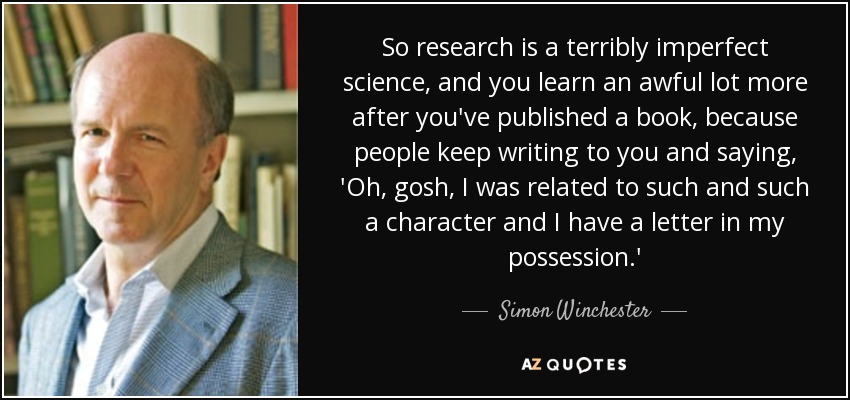 So research is a terribly imperfect science, and you learn an awful lot more after you've published a book, because people keep writing to you and saying, 'Oh, gosh, I was related to such and such a character and I have a letter in my possession.' - Simon Winchester