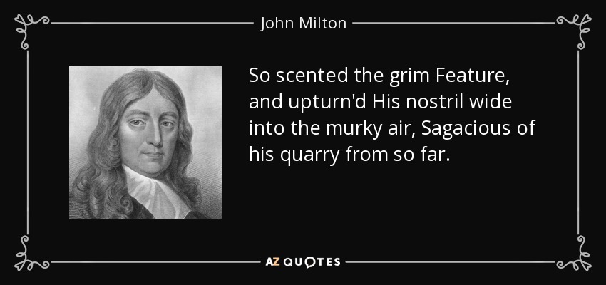 So scented the grim Feature, and upturn'd His nostril wide into the murky air, Sagacious of his quarry from so far. - John Milton