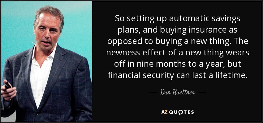 So setting up automatic savings plans, and buying insurance as opposed to buying a new thing. The newness effect of a new thing wears off in nine months to a year, but financial security can last a lifetime. - Dan Buettner