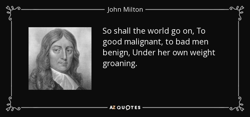 So shall the world go on, To good malignant, to bad men benign, Under her own weight groaning. - John Milton