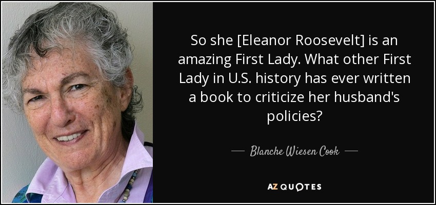 So she [Eleanor Roosevelt] is an amazing First Lady. What other First Lady in U.S. history has ever written a book to criticize her husband's policies? - Blanche Wiesen Cook
