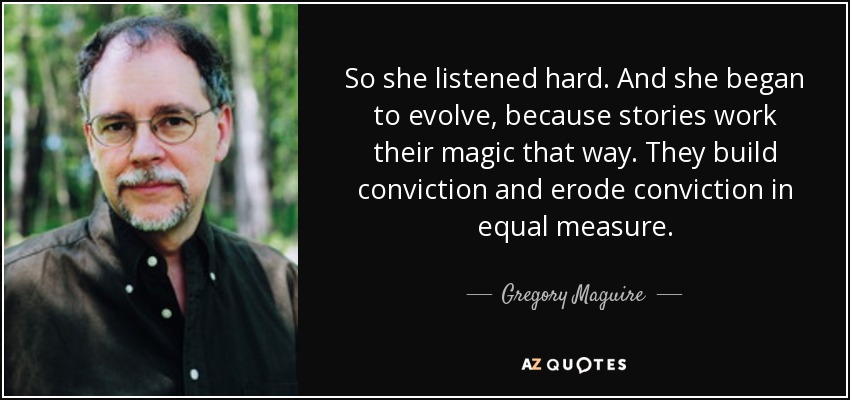 So she listened hard. And she began to evolve, because stories work their magic that way. They build conviction and erode conviction in equal measure. - Gregory Maguire